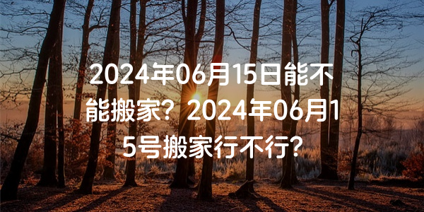 2024年06月15日能不能搬家？2024年06月15號搬家行不行？