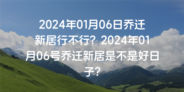 2024年01月06日喬遷新居行不行？2024年01月06號喬遷新居是不是好日子？