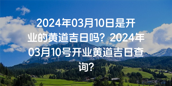 2024年03月10日是開業的黃道吉日嗎？2024年03月10號開業黃道吉日查詢？