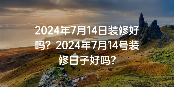 2024年7月14日裝修好嗎？2024年7月14號裝修日子好嗎？