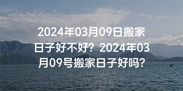 2024年03月09日搬家日子好不好？2024年03月09號搬家日子好嗎？