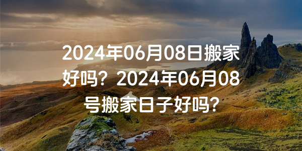 2024年06月08日搬家好嗎？2024年06月08號搬家日子好嗎？