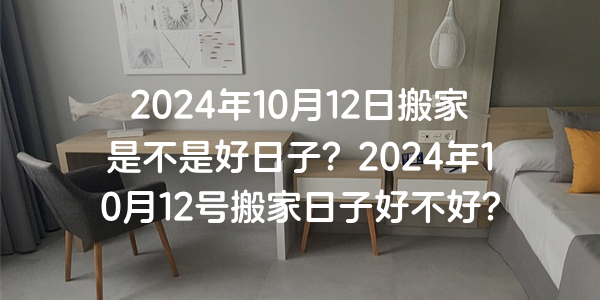 2024年10月12日搬家是不是好日子？2024年10月12號搬家日子好不好？