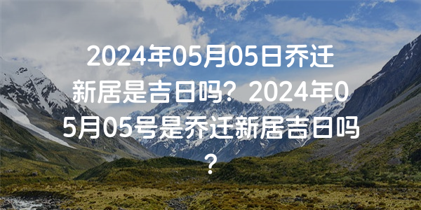 2024年05月05日喬遷新居是吉日嗎？2024年05月05號是喬遷新居吉日嗎？