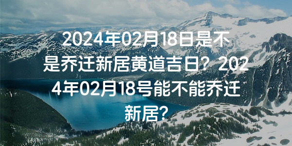 2024年02月18日是不是喬遷新居黃道吉日？2024年02月18號能不能喬遷新居？