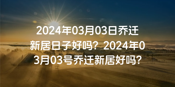 2024年03月03日喬遷新居日子好嗎？2024年03月03號喬遷新居好嗎？