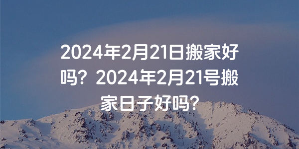 2024年2月21日搬家好嗎？2024年2月21號搬家日子好嗎？