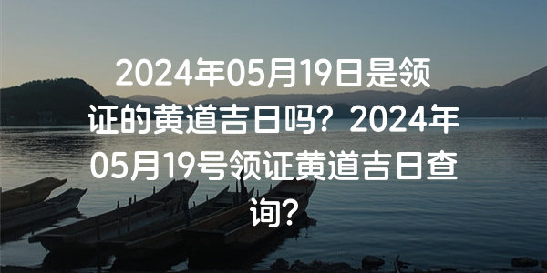 2024年05月19日是領證的黃道吉日嗎？2024年05月19號領證黃道吉日查詢？