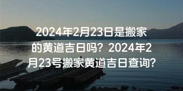 2024年2月23日是搬家的黃道吉日嗎？2024年2月23號搬家黃道吉日查詢？