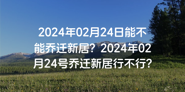 2024年02月24日能不能喬遷新居？2024年02月24號喬遷新居行不行？