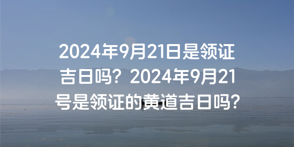 2024年9月21日是領證吉日嗎？2024年9月21號是領證的黃道吉日嗎？