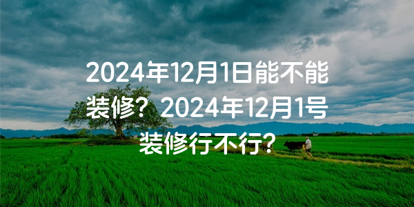 2024年12月1日能不能裝修？2024年12月1號裝修行不行？