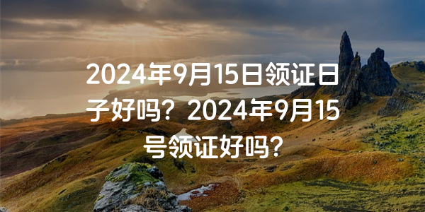 2024年9月15日領證日子好嗎？2024年9月15號領證好嗎？