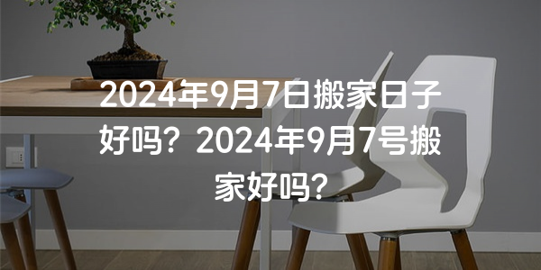 2024年9月7日搬家日子好嗎？2024年9月7號搬家好嗎？