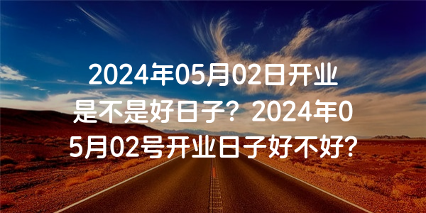 2024年05月02日開業是不是好日子？2024年05月02號開業日子好不好？