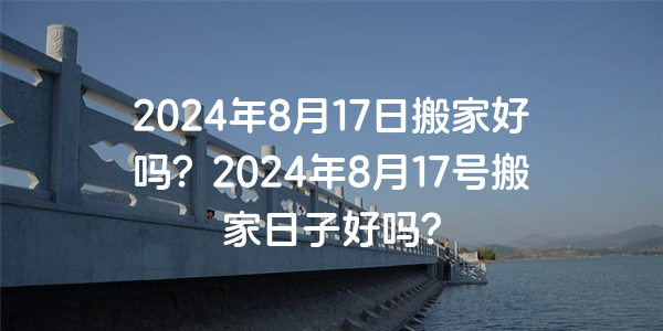 2024年8月17日搬家好嗎？2024年8月17號搬家日子好嗎？