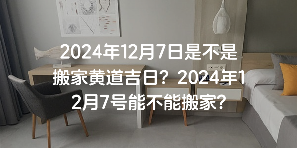 2024年12月7日是不是搬家黃道吉日？2024年12月7號能不能搬家？