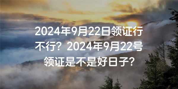 2024年9月22日領證行不行？2024年9月22號領證是不是好日子？