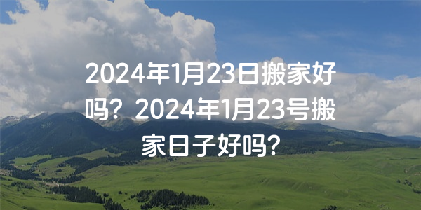 2024年1月23日搬家好嗎？2024年1月23號搬家日子好嗎？