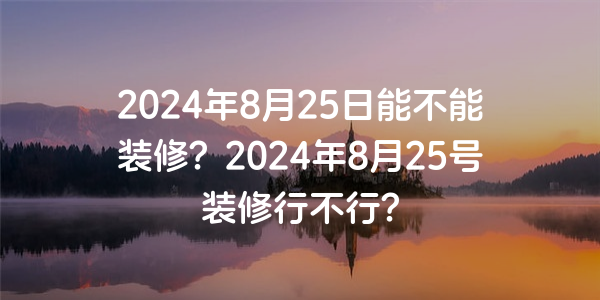 2024年8月25日能不能裝修？2024年8月25號裝修行不行？