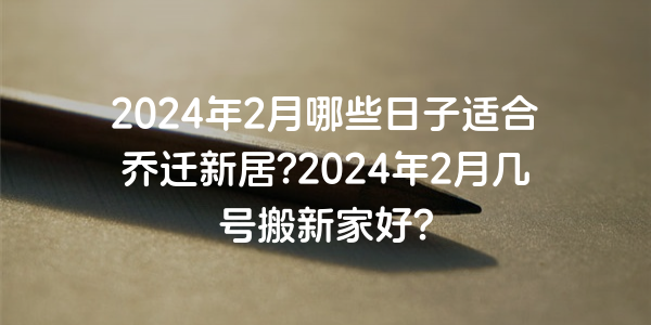 2024年2月哪些日子適合喬遷新居?2024年2月幾號搬新家好?