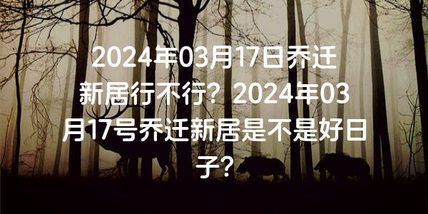 2024年03月17日喬遷新居行不行？2024年03月17號喬遷新居是不是好日子？