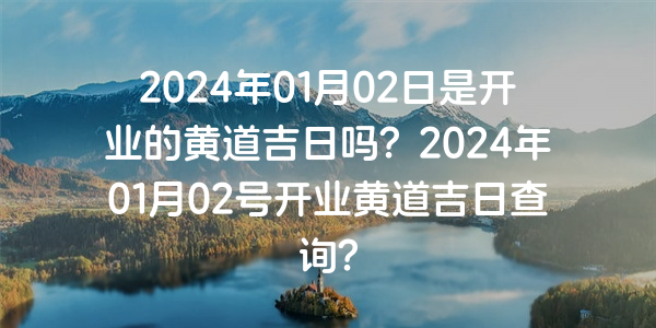 2024年01月02日是開業的黃道吉日嗎？2024年01月02號開業黃道吉日查詢？