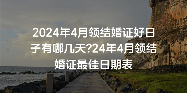 2024年4月領結婚證好日子有哪幾天?24年4月領結婚證最佳日期表