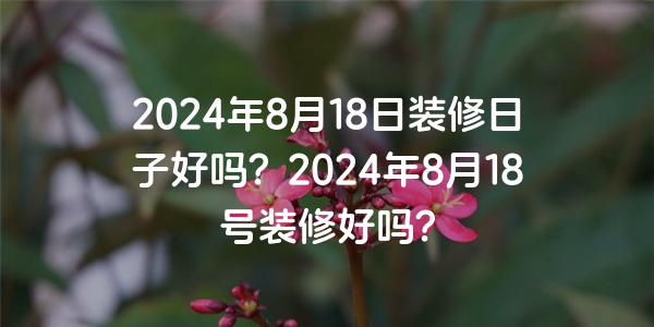 2024年8月18日裝修日子好嗎？2024年8月18號裝修好嗎？