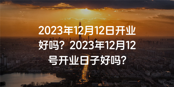 2023年12月12日開業好嗎？2023年12月12號開業日子好嗎？