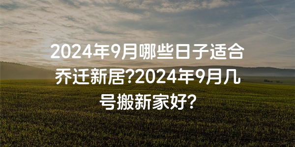 2024年9月哪些日子適合喬遷新居?2024年9月幾號搬新家好?