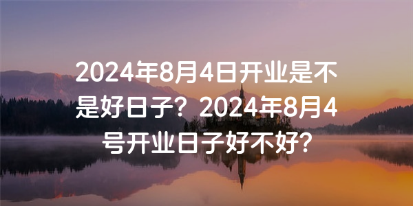 2024年8月4日開業是不是好日子？2024年8月4號開業日子好不好？