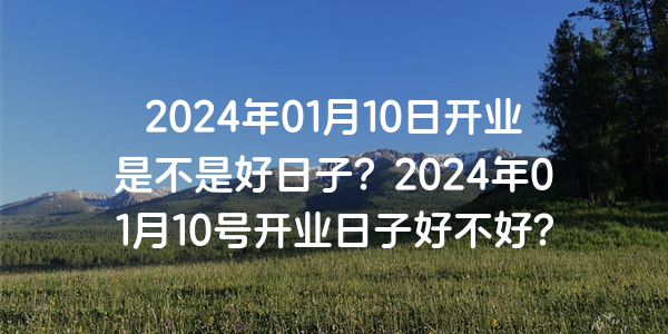 2024年01月10日開業是不是好日子？2024年01月10號開業日子好不好？