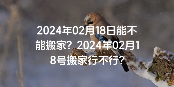 2024年02月18日能不能搬家？2024年02月18號搬家行不行？