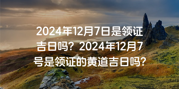 2024年12月7日是領證吉日嗎？2024年12月7號是領證的黃道吉日嗎？