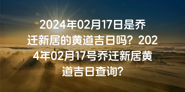 2024年02月17日是喬遷新居的黃道吉日嗎？2024年02月17號喬遷新居黃道吉日查詢？