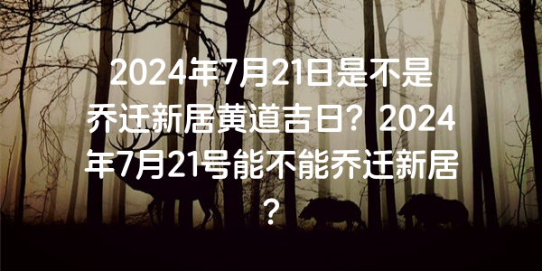 2024年7月21日是不是喬遷新居黃道吉日？2024年7月21號能不能喬遷新居？