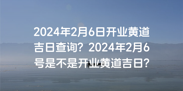 2024年2月6日開業黃道吉日查詢？2024年2月6號是不是開業黃道吉日？