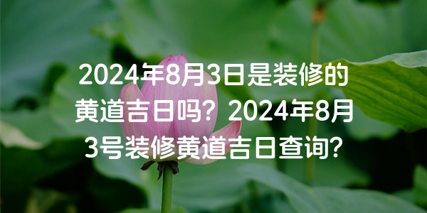 2024年8月3日是裝修的黃道吉日嗎？2024年8月3號裝修黃道吉日查詢？