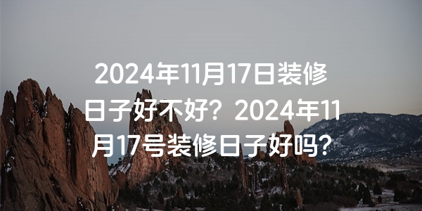 2024年11月17日裝修日子好不好？2024年11月17號裝修日子好嗎？