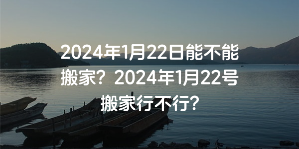 2024年1月22日能不能搬家？2024年1月22號搬家行不行？