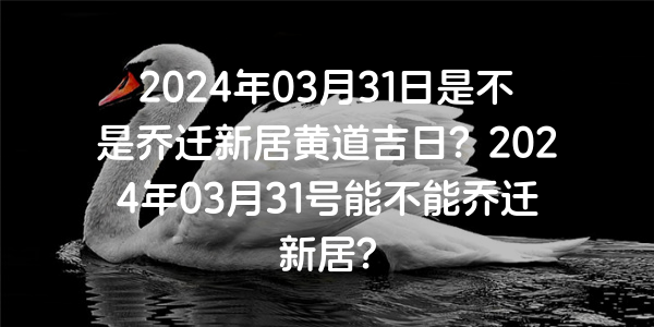 2024年03月31日是不是喬遷新居黃道吉日？2024年03月31號能不能喬遷新居？