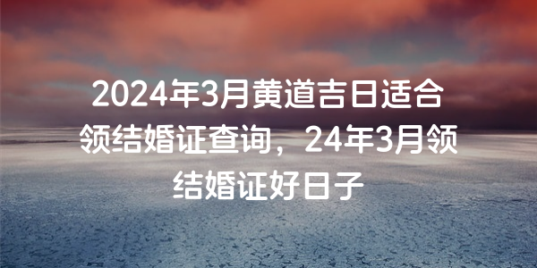 2024年3月黃道吉日適合領結婚證查詢，24年3月領結婚證好日子