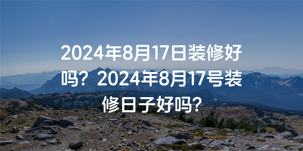 2024年8月17日裝修好嗎？2024年8月17號裝修日子好嗎？