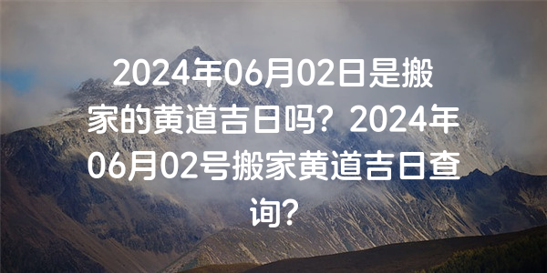 2024年06月02日是搬家的黃道吉日嗎？2024年06月02號搬家黃道吉日查詢？