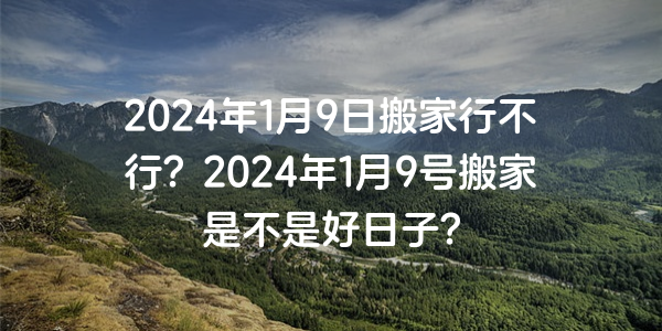 2024年1月9日搬家行不行？2024年1月9號搬家是不是好日子？