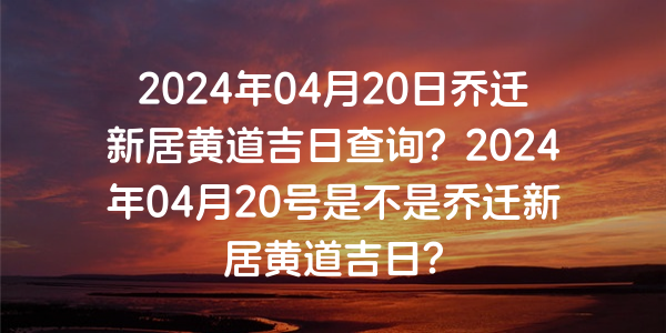 2024年04月20日喬遷新居黃道吉日查詢？2024年04月20號是不是喬遷新居黃道吉日？