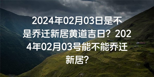 2024年02月03日是不是喬遷新居黃道吉日？2024年02月03號能不能喬遷新居？