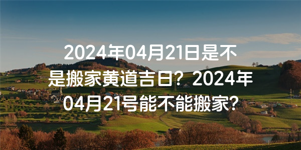 2024年04月21日是不是搬家黃道吉日？2024年04月21號能不能搬家？