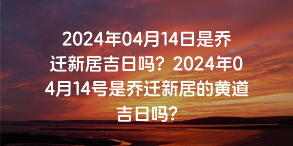 2024年04月14日是喬遷新居吉日嗎？2024年04月14號是喬遷新居的黃道吉日嗎？